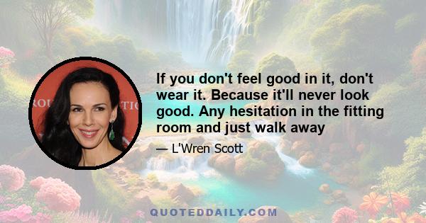 If you don't feel good in it, don't wear it. Because it'll never look good. Any hesitation in the fitting room and just walk away