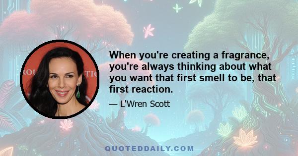 When you're creating a fragrance, you're always thinking about what you want that first smell to be, that first reaction.