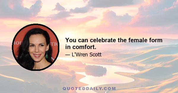 You can celebrate the female form in comfort.