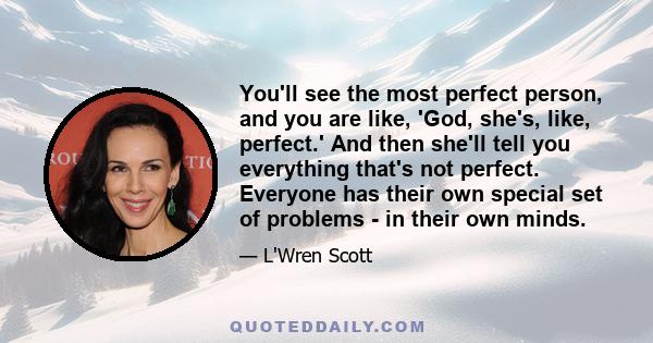 You'll see the most perfect person, and you are like, 'God, she's, like, perfect.' And then she'll tell you everything that's not perfect. Everyone has their own special set of problems - in their own minds.