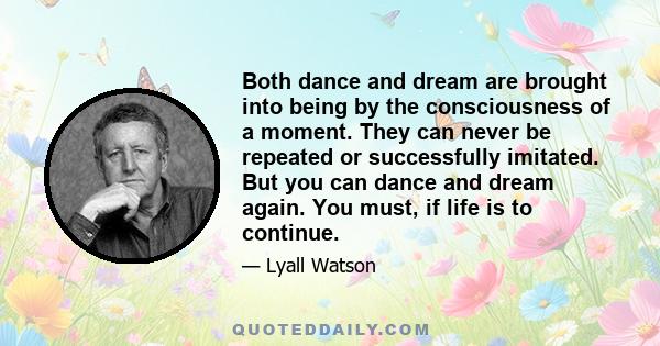 Both dance and dream are brought into being by the consciousness of a moment. They can never be repeated or successfully imitated. But you can dance and dream again. You must, if life is to continue.