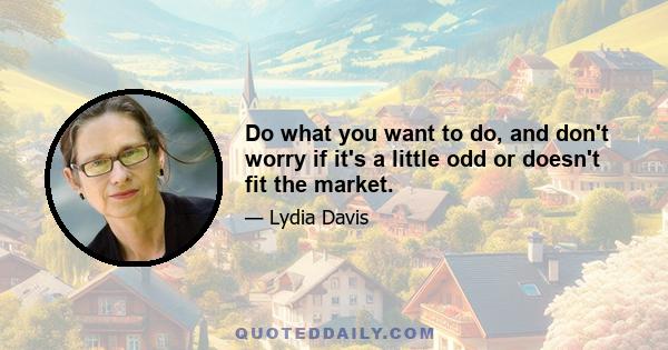 Do what you want to do, and don't worry if it's a little odd or doesn't fit the market.