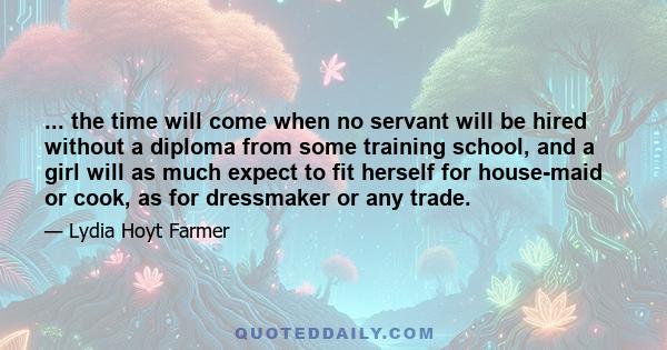 ... the time will come when no servant will be hired without a diploma from some training school, and a girl will as much expect to fit herself for house-maid or cook, as for dressmaker or any trade.