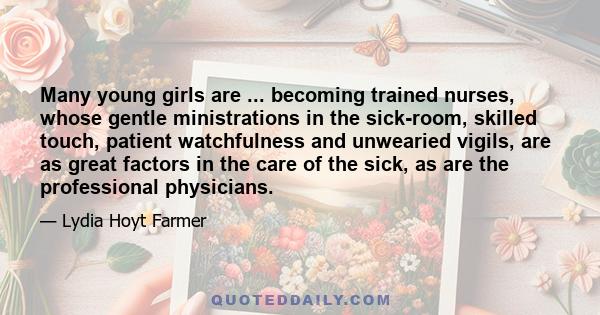 Many young girls are ... becoming trained nurses, whose gentle ministrations in the sick-room, skilled touch, patient watchfulness and unwearied vigils, are as great factors in the care of the sick, as are the