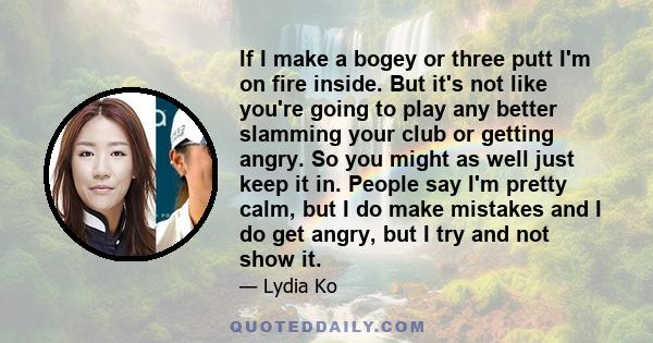 If I make a bogey or three putt I'm on fire inside. But it's not like you're going to play any better slamming your club or getting angry. So you might as well just keep it in. People say I'm pretty calm, but I do make