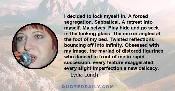 I decided to lock myself in. A forced segregation. Sabbatical. A retreat into myself. My selves. Play hide and go seek in the looking-glass. The mirror angled at the foot of my bed. Twisted reflections bouncing off into 