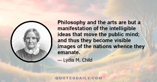 Philosophy and the arts are but a manifestation of the intelligible ideas that move the public mind; and thus they become visible images of the nations whence they emanate.