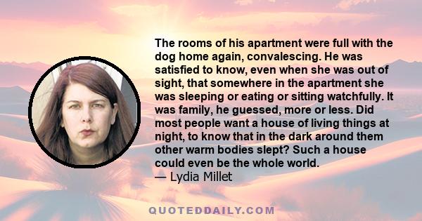 The rooms of his apartment were full with the dog home again, convalescing. He was satisfied to know, even when she was out of sight, that somewhere in the apartment she was sleeping or eating or sitting watchfully. It