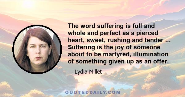 The word suffering is full and whole and perfect as a pierced heart, sweet, rushing and tender ... Suffering is the joy of someone about to be martyred, illumination of something given up as an offer.