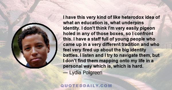 I have this very kind of like heterodox idea of what an education is, what underpins identity. I don't think I'm very easily pigeon holed in any of those boxes, so I confront this. I have a staff full of young people