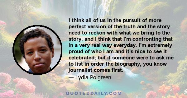 I think all of us in the pursuit of more perfect version of the truth and the story need to reckon with what we bring to the story, and I think that I'm confronting that in a very real way everyday. I'm extremely proud