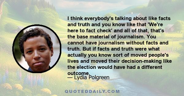 I think everybody's talking about like facts and truth and you know like that 'We're here to fact check' and all of that, that's the base material of journalism. You cannot have journalism without facts and truth. But