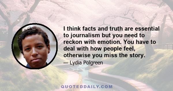 I think facts and truth are essential to journalism but you need to reckon with emotion. You have to deal with how people feel, otherwise you miss the story.