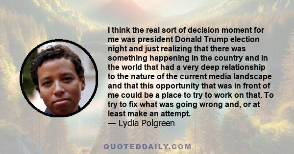 I think the real sort of decision moment for me was president Donald Trump election night and just realizing that there was something happening in the country and in the world that had a very deep relationship to the