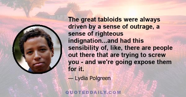 The great tabloids were always driven by a sense of outrage, a sense of righteous indignation...and had this sensibility of, like, there are people out there that are trying to screw you - and we're going expose them