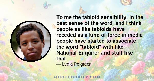 To me the tabloid sensibility, in the best sense of the word, and I think people as like tabloids have receded as a kind of force in media people have started to associate the word tabloid with like National Enquirer