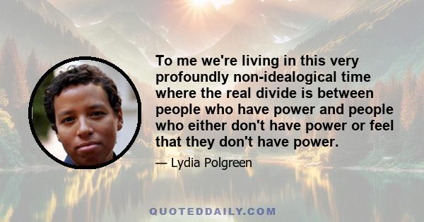 To me we're living in this very profoundly non-idealogical time where the real divide is between people who have power and people who either don't have power or feel that they don't have power.