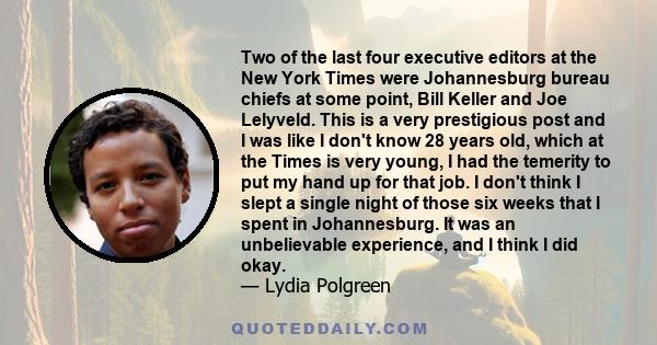 Two of the last four executive editors at the New York Times were Johannesburg bureau chiefs at some point, Bill Keller and Joe Lelyveld. This is a very prestigious post and I was like I don't know 28 years old, which