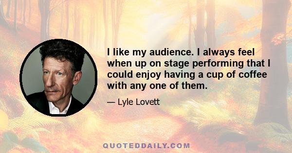 I like my audience. I always feel when up on stage performing that I could enjoy having a cup of coffee with any one of them.