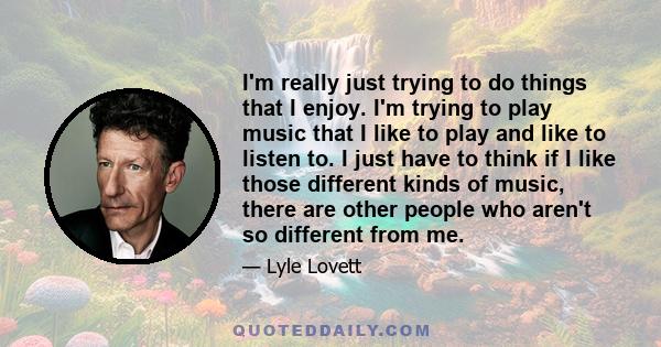 I'm really just trying to do things that I enjoy. I'm trying to play music that I like to play and like to listen to. I just have to think if I like those different kinds of music, there are other people who aren't so