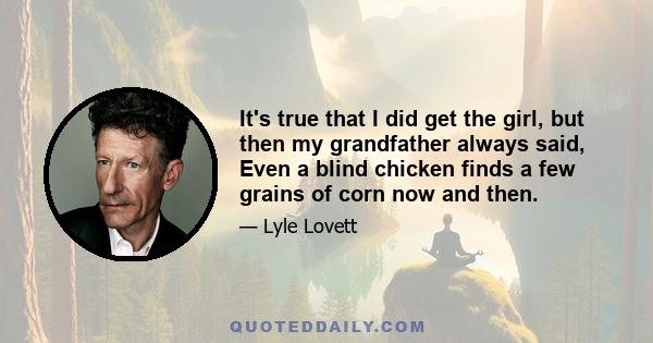 It's true that I did get the girl, but then my grandfather always said, Even a blind chicken finds a few grains of corn now and then.