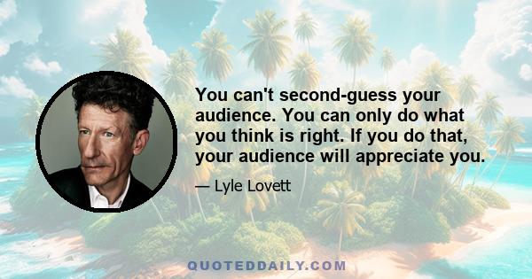 You can't second-guess your audience. You can only do what you think is right. If you do that, your audience will appreciate you.