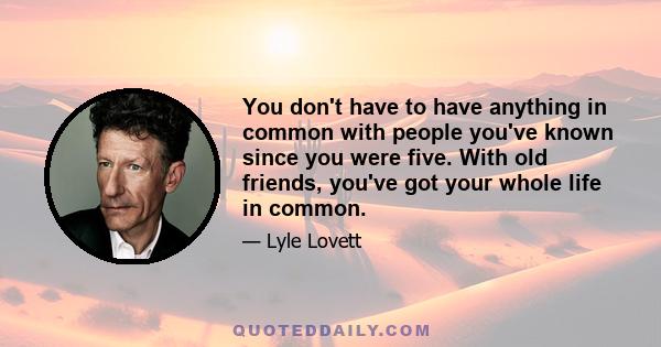 You don't have to have anything in common with people you've known since you were five. With old friends, you've got your whole life in common.