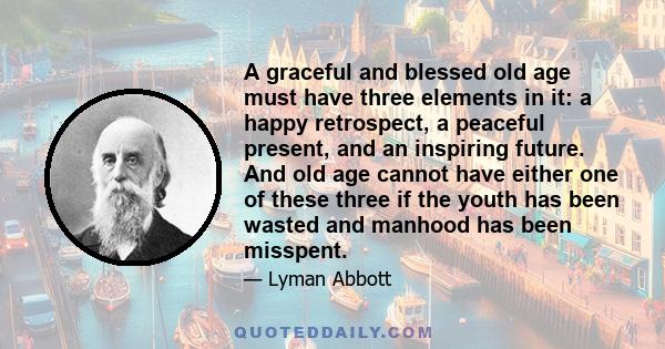 A graceful and blessed old age must have three elements in it: a happy retrospect, a peaceful present, and an inspiring future. And old age cannot have either one of these three if the youth has been wasted and manhood