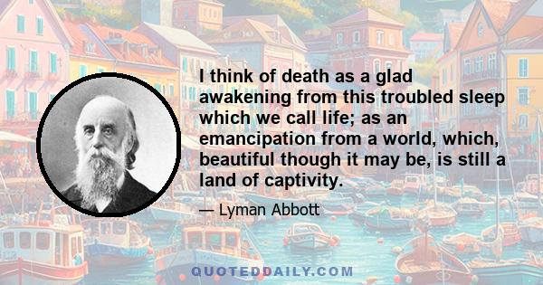 I think of death as a glad awakening from this troubled sleep which we call life; as an emancipation from a world, which, beautiful though it may be, is still a land of captivity.