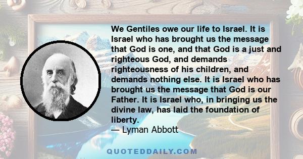 We Gentiles owe our life to Israel. It is Israel who has brought us the message that God is one, and that God is a just and righteous God, and demands righteousness of his children, and demands nothing else. It is