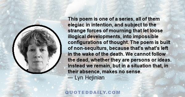 This poem is one of a series, all of them elegiac in intention, and subject to the strange forces of mourning that let loose illogical developments, into impossible configurations of thought. The poem is built of