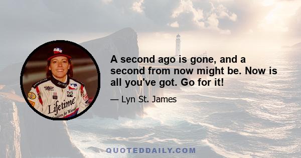 A second ago is gone, and a second from now might be. Now is all you've got. Go for it!