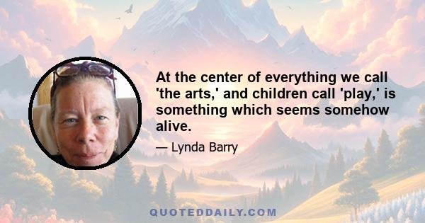 At the center of everything we call 'the arts,' and children call 'play,' is something which seems somehow alive.