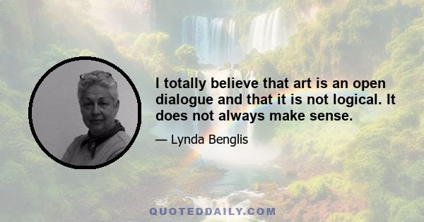 I totally believe that art is an open dialogue and that it is not logical. It does not always make sense.