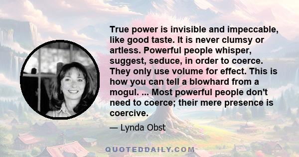 True power is invisible and impeccable, like good taste. It is never clumsy or artless. Powerful people whisper, suggest, seduce, in order to coerce. They only use volume for effect. This is how you can tell a blowhard