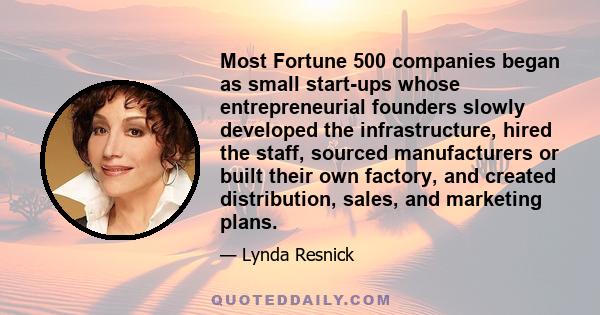 Most Fortune 500 companies began as small start-ups whose entrepreneurial founders slowly developed the infrastructure, hired the staff, sourced manufacturers or built their own factory, and created distribution, sales, 