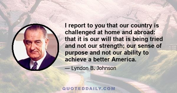 I report to you that our country is challenged at home and abroad: that it is our will that is being tried and not our strength; our sense of purpose and not our ability to achieve a better America.