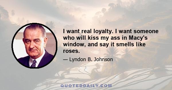 I want real loyalty. I want someone who will kiss my ass in Macy's window, and say it smells like roses.