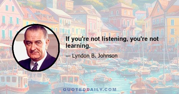 If you're not listening, you're not learning.