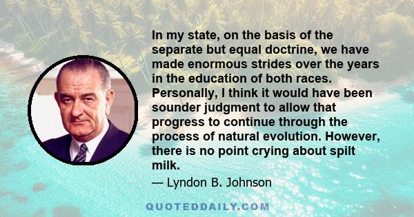 In my state, on the basis of the separate but equal doctrine, we have made enormous strides over the years in the education of both races. Personally, I think it would have been sounder judgment to allow that progress