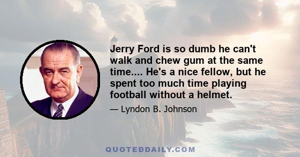 Jerry Ford is so dumb he can't walk and chew gum at the same time.... He's a nice fellow, but he spent too much time playing football without a helmet.