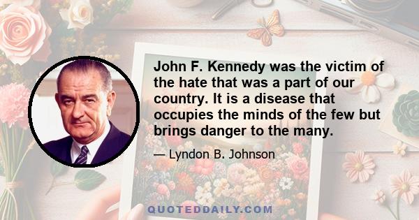 John F. Kennedy was the victim of the hate that was a part of our country. It is a disease that occupies the minds of the few but brings danger to the many.