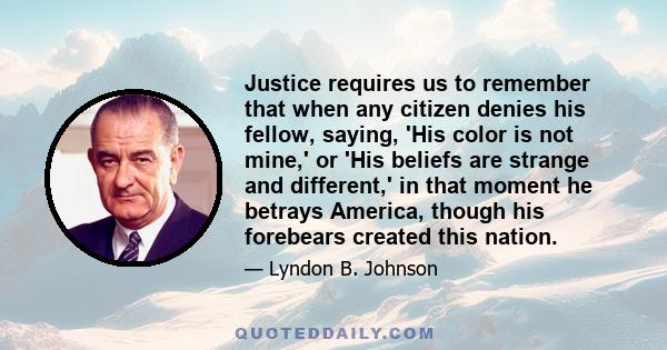 Justice requires us to remember that when any citizen denies his fellow, saying, 'His color is not mine,' or 'His beliefs are strange and different,' in that moment he betrays America, though his forebears created this