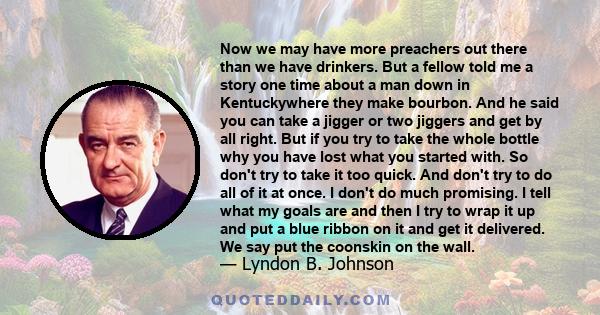 Now we may have more preachers out there than we have drinkers. But a fellow told me a story one time about a man down in Kentuckywhere they make bourbon. And he said you can take a jigger or two jiggers and get by all