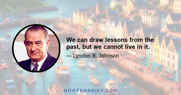 We can draw lessons from the past, but we cannot live in it.