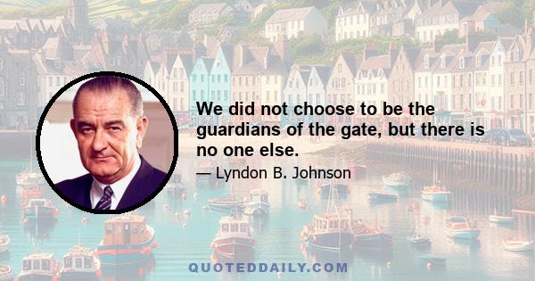 We did not choose to be the guardians of the gate, but there is no one else.