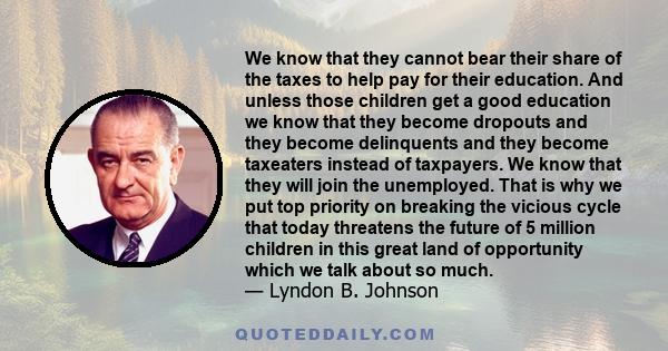 We know that they cannot bear their share of the taxes to help pay for their education. And unless those children get a good education we know that they become dropouts and they become delinquents and they become