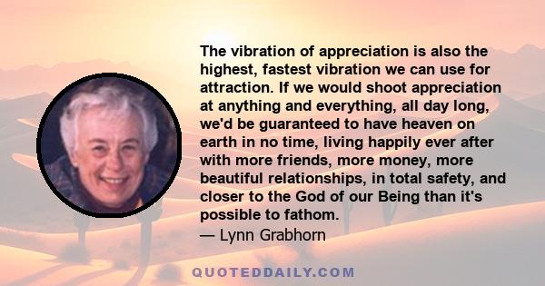 The vibration of appreciation is also the highest, fastest vibration we can use for attraction. If we would shoot appreciation at anything and everything, all day long, we'd be guaranteed to have heaven on earth in no