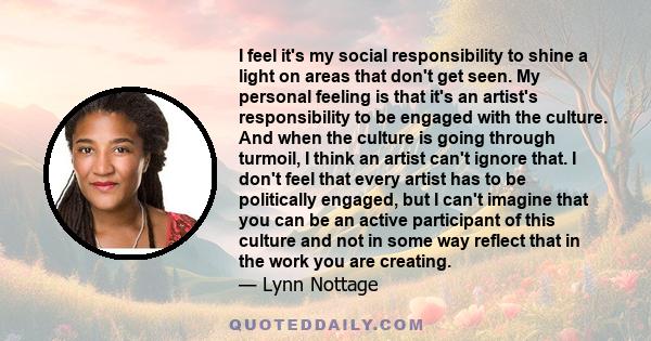 I feel it's my social responsibility to shine a light on areas that don't get seen. My personal feeling is that it's an artist's responsibility to be engaged with the culture. And when the culture is going through