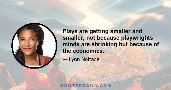 Plays are getting smaller and smaller, not because playwrights minds are shrinking but because of the economics.